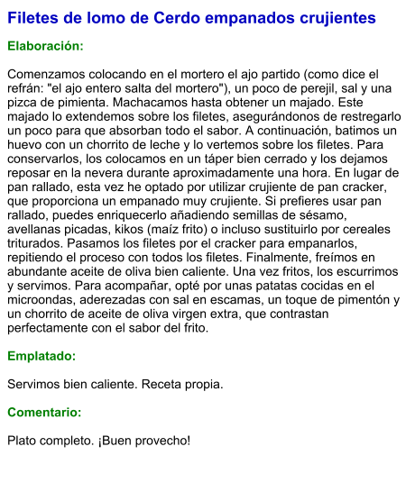 Filetes de lomo de Cerdo empanados crujientes  Elaboración:  Comenzamos colocando en el mortero el ajo partido (como dice el refrán: "el ajo entero salta del mortero"), un poco de perejil, sal y una pizca de pimienta. Machacamos hasta obtener un majado. Este majado lo extendemos sobre los filetes, asegurándonos de restregarlo un poco para que absorban todo el sabor. A continuación, batimos un huevo con un chorrito de leche y lo vertemos sobre los filetes. Para conservarlos, los colocamos en un táper bien cerrado y los dejamos reposar en la nevera durante aproximadamente una hora. En lugar de pan rallado, esta vez he optado por utilizar crujiente de pan cracker, que proporciona un empanado muy crujiente. Si prefieres usar pan rallado, puedes enriquecerlo añadiendo semillas de sésamo, avellanas picadas, kikos (maíz frito) o incluso sustituirlo por cereales triturados. Pasamos los filetes por el cracker para empanarlos, repitiendo el proceso con todos los filetes. Finalmente, freímos en abundante aceite de oliva bien caliente. Una vez fritos, los escurrimos y servimos. Para acompañar, opté por unas patatas cocidas en el microondas, aderezadas con sal en escamas, un toque de pimentón y un chorrito de aceite de oliva virgen extra, que contrastan perfectamente con el sabor del frito.   Emplatado:  Servimos bien caliente. Receta propia.  Comentario:  Plato completo. ¡Buen provecho!