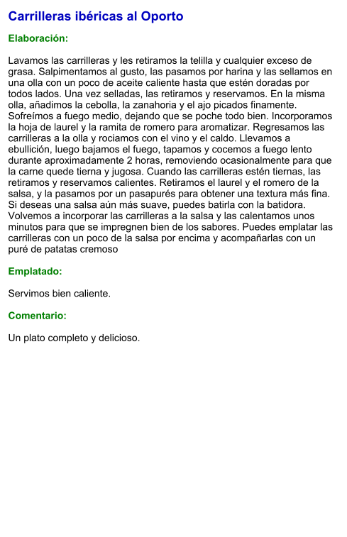 Carrilleras ibéricas al Oporto  Elaboración:  Lavamos las carrilleras y les retiramos la telilla y cualquier exceso de grasa. Salpimentamos al gusto, las pasamos por harina y las sellamos en una olla con un poco de aceite caliente hasta que estén doradas por todos lados. Una vez selladas, las retiramos y reservamos. En la misma olla, añadimos la cebolla, la zanahoria y el ajo picados finamente. Sofreímos a fuego medio, dejando que se poche todo bien. Incorporamos la hoja de laurel y la ramita de romero para aromatizar. Regresamos las carrilleras a la olla y rociamos con el vino y el caldo. Llevamos a ebullición, luego bajamos el fuego, tapamos y cocemos a fuego lento durante aproximadamente 2 horas, removiendo ocasionalmente para que la carne quede tierna y jugosa. Cuando las carrilleras estén tiernas, las retiramos y reservamos calientes. Retiramos el laurel y el romero de la salsa, y la pasamos por un pasapurés para obtener una textura más fina. Si deseas una salsa aún más suave, puedes batirla con la batidora. Volvemos a incorporar las carrilleras a la salsa y las calentamos unos minutos para que se impregnen bien de los sabores. Puedes emplatar las carrilleras con un poco de la salsa por encima y acompañarlas con un puré de patatas cremoso   Emplatado:  Servimos bien caliente.   Comentario:  Un plato completo y delicioso.
