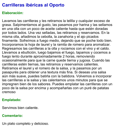 Carrilleras ibéricas al Oporto  Elaboración:  Lavamos las carrilleras y les retiramos la telilla y cualquier exceso de grasa. Salpimentamos al gusto, las pasamos por harina y las sellamos en una olla con un poco de aceite caliente hasta que estén doradas por todos lados. Una vez selladas, las retiramos y reservamos. En la misma olla, añadimos la cebolla, la zanahoria y el ajo picados finamente. Sofreímos a fuego medio, dejando que se poche todo bien. Incorporamos la hoja de laurel y la ramita de romero para aromatizar. Regresamos las carrilleras a la olla y rociamos con el vino y el caldo. Llevamos a ebullición, luego bajamos el fuego, tapamos y cocemos a fuego lento durante aproximadamente 2 horas, removiendo ocasionalmente para que la carne quede tierna y jugosa. Cuando las carrilleras estén tiernas, las retiramos y reservamos calientes. Retiramos el laurel y el romero de la salsa, y la pasamos por un pasapurés para obtener una textura más fina. Si deseas una salsa aún más suave, puedes batirla con la batidora. Volvemos a incorporar las carrilleras a la salsa y las calentamos unos minutos para que se impregnen bien de los sabores. Puedes emplatar las carrilleras con un poco de la salsa por encima y acompañarlas con un puré de patatas cremoso   Emplatado:  Servimos bien caliente.   Comentario:  Un plato completo y delicioso.