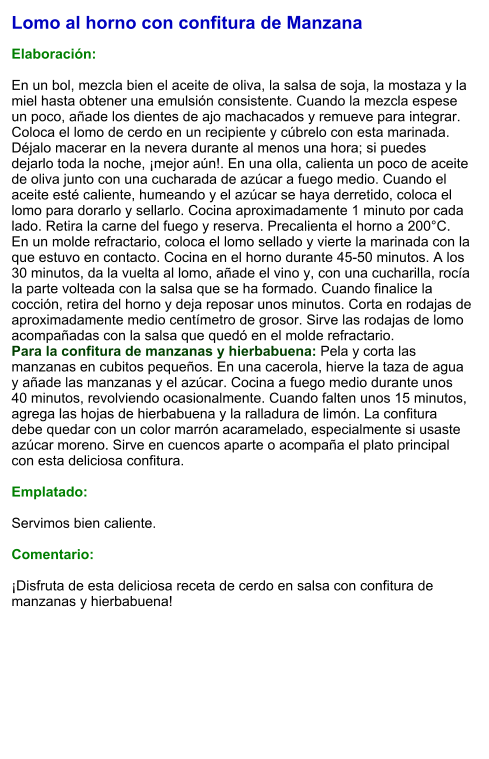 Lomo al horno con confitura de Manzana  Elaboración:  En un bol, mezcla bien el aceite de oliva, la salsa de soja, la mostaza y la miel hasta obtener una emulsión consistente. Cuando la mezcla espese un poco, añade los dientes de ajo machacados y remueve para integrar. Coloca el lomo de cerdo en un recipiente y cúbrelo con esta marinada. Déjalo macerar en la nevera durante al menos una hora; si puedes dejarlo toda la noche, ¡mejor aún!. En una olla, calienta un poco de aceite de oliva junto con una cucharada de azúcar a fuego medio. Cuando el aceite esté caliente, humeando y el azúcar se haya derretido, coloca el lomo para dorarlo y sellarlo. Cocina aproximadamente 1 minuto por cada lado. Retira la carne del fuego y reserva. Precalienta el horno a 200°C. En un molde refractario, coloca el lomo sellado y vierte la marinada con la que estuvo en contacto. Cocina en el horno durante 45-50 minutos. A los 30 minutos, da la vuelta al lomo, añade el vino y, con una cucharilla, rocía la parte volteada con la salsa que se ha formado. Cuando finalice la cocción, retira del horno y deja reposar unos minutos. Corta en rodajas de aproximadamente medio centímetro de grosor. Sirve las rodajas de lomo acompañadas con la salsa que quedó en el molde refractario. Para la confitura de manzanas y hierbabuena: Pela y corta las manzanas en cubitos pequeños. En una cacerola, hierve la taza de agua y añade las manzanas y el azúcar. Cocina a fuego medio durante unos 40 minutos, revolviendo ocasionalmente. Cuando falten unos 15 minutos, agrega las hojas de hierbabuena y la ralladura de limón. La confitura debe quedar con un color marrón acaramelado, especialmente si usaste azúcar moreno. Sirve en cuencos aparte o acompaña el plato principal con esta deliciosa confitura.  Emplatado:  Servimos bien caliente.   Comentario:  ¡Disfruta de esta deliciosa receta de cerdo en salsa con confitura de manzanas y hierbabuena!