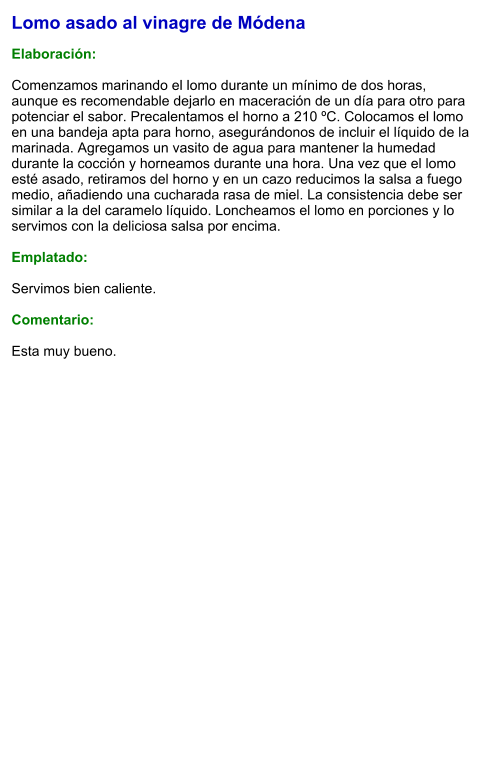 Lomo asado al vinagre de Módena  Elaboración:  Comenzamos marinando el lomo durante un mínimo de dos horas, aunque es recomendable dejarlo en maceración de un día para otro para potenciar el sabor. Precalentamos el horno a 210 ºC. Colocamos el lomo en una bandeja apta para horno, asegurándonos de incluir el líquido de la marinada. Agregamos un vasito de agua para mantener la humedad durante la cocción y horneamos durante una hora. Una vez que el lomo esté asado, retiramos del horno y en un cazo reducimos la salsa a fuego medio, añadiendo una cucharada rasa de miel. La consistencia debe ser similar a la del caramelo líquido. Loncheamos el lomo en porciones y lo servimos con la deliciosa salsa por encima.   Emplatado:  Servimos bien caliente.   Comentario:  Esta muy bueno.