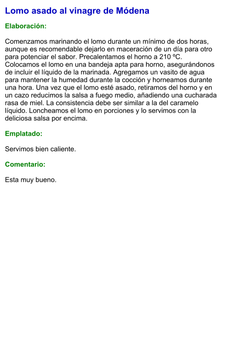 Lomo asado al vinagre de Módena  Elaboración:  Comenzamos marinando el lomo durante un mínimo de dos horas, aunque es recomendable dejarlo en maceración de un día para otro para potenciar el sabor. Precalentamos el horno a 210 ºC. Colocamos el lomo en una bandeja apta para horno, asegurándonos de incluir el líquido de la marinada. Agregamos un vasito de agua para mantener la humedad durante la cocción y horneamos durante una hora. Una vez que el lomo esté asado, retiramos del horno y en un cazo reducimos la salsa a fuego medio, añadiendo una cucharada rasa de miel. La consistencia debe ser similar a la del caramelo líquido. Loncheamos el lomo en porciones y lo servimos con la deliciosa salsa por encima.   Emplatado:  Servimos bien caliente.   Comentario:  Esta muy bueno.