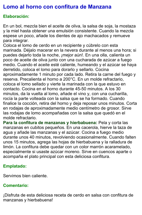 Lomo al horno con confitura de Manzana  Elaboración:  En un bol, mezcla bien el aceite de oliva, la salsa de soja, la mostaza y la miel hasta obtener una emulsión consistente. Cuando la mezcla espese un poco, añade los dientes de ajo machacados y remueve para integrar. Coloca el lomo de cerdo en un recipiente y cúbrelo con esta marinada. Déjalo macerar en la nevera durante al menos una hora; si puedes dejarlo toda la noche, ¡mejor aún!. En una olla, calienta un poco de aceite de oliva junto con una cucharada de azúcar a fuego medio. Cuando el aceite esté caliente, humeando y el azúcar se haya derretido, coloca el lomo para dorarlo y sellarlo. Cocina aproximadamente 1 minuto por cada lado. Retira la carne del fuego y reserva. Precalienta el horno a 200°C. En un molde refractario, coloca el lomo sellado y vierte la marinada con la que estuvo en contacto. Cocina en el horno durante 45-50 minutos. A los 30 minutos, da la vuelta al lomo, añade el vino y, con una cucharilla, rocía la parte volteada con la salsa que se ha formado. Cuando finalice la cocción, retira del horno y deja reposar unos minutos. Corta en rodajas de aproximadamente medio centímetro de grosor. Sirve las rodajas de lomo acompañadas con la salsa que quedó en el molde refractario. Para la confitura de manzanas y hierbabuena: Pela y corta las manzanas en cubitos pequeños. En una cacerola, hierve la taza de agua y añade las manzanas y el azúcar. Cocina a fuego medio durante unos 40 minutos, revolviendo ocasionalmente. Cuando falten unos 15 minutos, agrega las hojas de hierbabuena y la ralladura de limón. La confitura debe quedar con un color marrón acaramelado, especialmente si usaste azúcar moreno. Sirve en cuencos aparte o acompaña el plato principal con esta deliciosa confitura.  Emplatado:  Servimos bien caliente.   Comentario:  ¡Disfruta de esta deliciosa receta de cerdo en salsa con confitura de manzanas y hierbabuena!