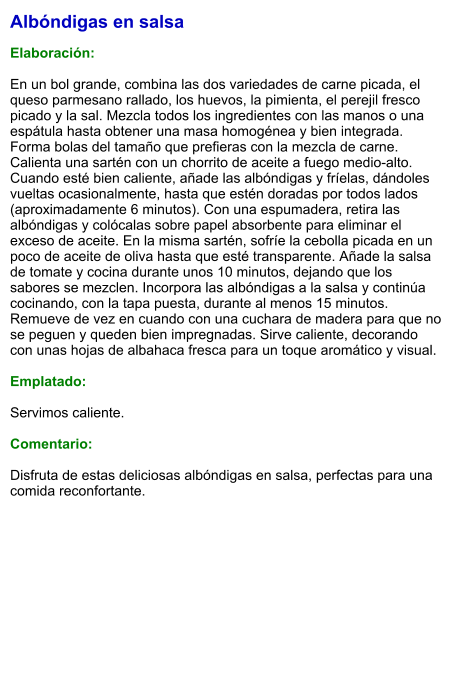 Albóndigas en salsa  Elaboración:  En un bol grande, combina las dos variedades de carne picada, el queso parmesano rallado, los huevos, la pimienta, el perejil fresco picado y la sal. Mezcla todos los ingredientes con las manos o una espátula hasta obtener una masa homogénea y bien integrada. Forma bolas del tamaño que prefieras con la mezcla de carne. Calienta una sartén con un chorrito de aceite a fuego medio-alto. Cuando esté bien caliente, añade las albóndigas y fríelas, dándoles vueltas ocasionalmente, hasta que estén doradas por todos lados (aproximadamente 6 minutos). Con una espumadera, retira las albóndigas y colócalas sobre papel absorbente para eliminar el exceso de aceite. En la misma sartén, sofríe la cebolla picada en un poco de aceite de oliva hasta que esté transparente. Añade la salsa de tomate y cocina durante unos 10 minutos, dejando que los sabores se mezclen. Incorpora las albóndigas a la salsa y continúa cocinando, con la tapa puesta, durante al menos 15 minutos. Remueve de vez en cuando con una cuchara de madera para que no se peguen y queden bien impregnadas. Sirve caliente, decorando con unas hojas de albahaca fresca para un toque aromático y visual.  Emplatado:  Servimos caliente.   Comentario:  Disfruta de estas deliciosas albóndigas en salsa, perfectas para una comida reconfortante.