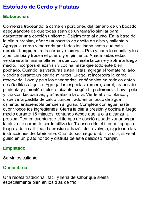 Estofado de Cerdo y Patatas  Elaboración:  Comienza troceando la carne en porciones del tamaño de un bocado, asegurándote de que todas sean de un tamaño similar para garantizar una cocción uniforme. Salpimienta al gusto. En la base de la olla a presión, añade un chorrito de aceite de oliva y calientalo. Agrega la carne y marcarla por todos los lados hasta que esté dorada. Luego, retira la carne y resérvala. Pela y corta la cebolla y los ajos. Limpia y trocea el puerro y el pimiento. Añade todas estas verduras a la misma olla en la que cocinaste la carne y sofríe a fuego medio. Incorpora el azafrán y cocina hasta que todo esté bien pochado. Cuando las verduras estén listas, agrega el tomate rallado y cocina durante un par de minutos. Luego, reincorpora la carne reservada. Lava y pela las zanahorias, cortándolas en rodajas antes de añadirlas al guiso. Agrega las especias: romero, laurel, granos de pimienta y pimentón dulce o picante, según tu preferencia. Lava, pela y chascar las patatas, y añádelas a la olla. Vierte el vino blanco y disuelve la pastilla de caldo concentrado en un poco de agua caliente, añadiéndola también al guiso. Completa con agua hasta cubrir todos los ingredientes. Cierra la olla a presión y cocina a fuego medio durante 15 minutos, contando desde que la olla alcanza la presión. Ten en cuenta que el tiempo de cocción puede variar según la pieza de carne de cerdo utilizada. Transcurrido el tiempo, apaga el fuego y deja salir toda la presión a través de la válvula, siguiendo las instrucciones del fabricante. Cuando sea seguro abrir la olla, sirve el guiso en un plato hondo y disfruta de este delicioso manjar.  Emplatado:  Servimos caliente.   Comentario:  Una receta tradicional, fácil y llena de sabor que sienta especialmente bien en los días de frío.
