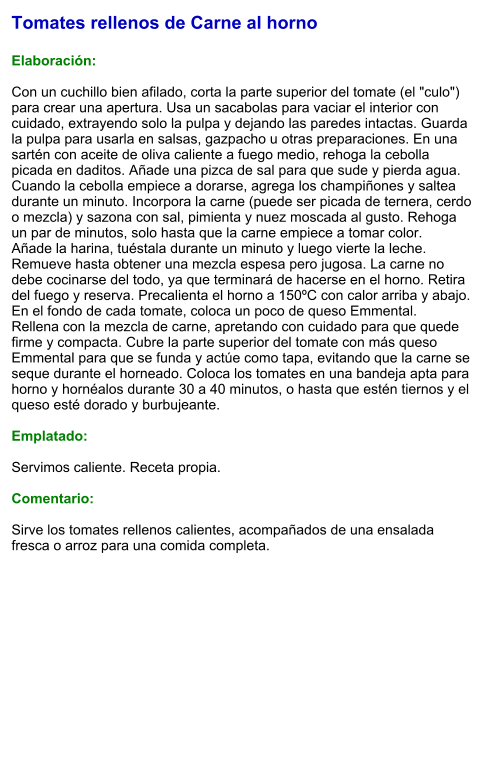 Tomates rellenos de Carne al horno  Elaboración:  Con un cuchillo bien afilado, corta la parte superior del tomate (el "culo") para crear una apertura. Usa un sacabolas para vaciar el interior con cuidado, extrayendo solo la pulpa y dejando las paredes intactas. Guarda la pulpa para usarla en salsas, gazpacho u otras preparaciones. En una sartén con aceite de oliva caliente a fuego medio, rehoga la cebolla picada en daditos. Añade una pizca de sal para que sude y pierda agua. Cuando la cebolla empiece a dorarse, agrega los champiñones y saltea durante un minuto. Incorpora la carne (puede ser picada de ternera, cerdo o mezcla) y sazona con sal, pimienta y nuez moscada al gusto. Rehoga un par de minutos, solo hasta que la carne empiece a tomar color. Añade la harina, tuéstala durante un minuto y luego vierte la leche. Remueve hasta obtener una mezcla espesa pero jugosa. La carne no debe cocinarse del todo, ya que terminará de hacerse en el horno. Retira del fuego y reserva. Precalienta el horno a 150ºC con calor arriba y abajo. En el fondo de cada tomate, coloca un poco de queso Emmental. Rellena con la mezcla de carne, apretando con cuidado para que quede firme y compacta. Cubre la parte superior del tomate con más queso Emmental para que se funda y actúe como tapa, evitando que la carne se seque durante el horneado. Coloca los tomates en una bandeja apta para horno y hornéalos durante 30 a 40 minutos, o hasta que estén tiernos y el queso esté dorado y burbujeante.  Emplatado:  Servimos caliente. Receta propia.  Comentario:  Sirve los tomates rellenos calientes, acompañados de una ensalada fresca o arroz para una comida completa.