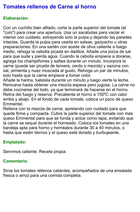 Tomates rellenos de Carne al horno  Elaboración:  Con un cuchillo bien afilado, corta la parte superior del tomate (el "culo") para crear una apertura. Usa un sacabolas para vaciar el interior con cuidado, extrayendo solo la pulpa y dejando las paredes intactas. Guarda la pulpa para usarla en salsas, gazpacho u otras preparaciones. En una sartén con aceite de oliva caliente a fuego medio, rehoga la cebolla picada en daditos. Añade una pizca de sal para que sude y pierda agua. Cuando la cebolla empiece a dorarse, agrega los champiñones y saltea durante un minuto. Incorpora la carne (puede ser picada de ternera, cerdo o mezcla) y sazona con sal, pimienta y nuez moscada al gusto. Rehoga un par de minutos, solo hasta que la carne empiece a tomar color. Añade la harina, tuéstala durante un minuto y luego vierte la leche. Remueve hasta obtener una mezcla espesa pero jugosa. La carne no debe cocinarse del todo, ya que terminará de hacerse en el horno. Retira del fuego y reserva. Precalienta el horno a 150ºC con calor arriba y abajo. En el fondo de cada tomate, coloca un poco de queso Emmental. Rellena con la mezcla de carne, apretando con cuidado para que quede firme y compacta. Cubre la parte superior del tomate con más queso Emmental para que se funda y actúe como tapa, evitando que la carne se seque durante el horneado. Coloca los tomates en una bandeja apta para horno y hornéalos durante 30 a 40 minutos, o hasta que estén tiernos y el queso esté dorado y burbujeante.  Emplatado:  Servimos caliente. Receta propia.  Comentario:  Sirve los tomates rellenos calientes, acompañados de una ensalada fresca o arroz para una comida completa.