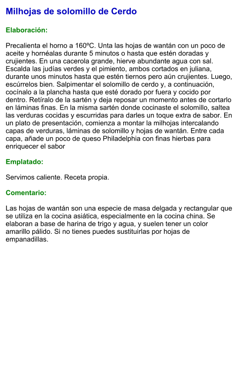 Milhojas de solomillo de Cerdo  Elaboración:  Precalienta el horno a 160ºC. Unta las hojas de wantán con un poco de aceite y hornéalas durante 5 minutos o hasta que estén doradas y crujientes. En una cacerola grande, hierve abundante agua con sal. Escalda las judías verdes y el pimiento, ambos cortados en juliana, durante unos minutos hasta que estén tiernos pero aún crujientes. Luego, escúrrelos bien. Salpimentar el solomillo de cerdo y, a continuación, cocínalo a la plancha hasta que esté dorado por fuera y cocido por dentro. Retíralo de la sartén y deja reposar un momento antes de cortarlo en láminas finas. En la misma sartén donde cocinaste el solomillo, saltea las verduras cocidas y escurridas para darles un toque extra de sabor. En un plato de presentación, comienza a montar la milhojas intercalando capas de verduras, láminas de solomillo y hojas de wantán. Entre cada capa, añade un poco de queso Philadelphia con finas hierbas para enriquecer el sabor  Emplatado:  Servimos caliente. Receta propia.  Comentario:  Las hojas de wantán son una especie de masa delgada y rectangular que se utiliza en la cocina asiática, especialmente en la cocina china. Se elaboran a base de harina de trigo y agua, y suelen tener un color amarillo pálido. Si no tienes puedes sustituirlas por hojas de empanadillas.