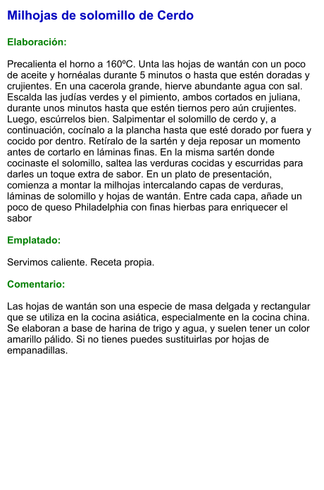 Milhojas de solomillo de Cerdo  Elaboración:  Precalienta el horno a 160ºC. Unta las hojas de wantán con un poco de aceite y hornéalas durante 5 minutos o hasta que estén doradas y crujientes. En una cacerola grande, hierve abundante agua con sal. Escalda las judías verdes y el pimiento, ambos cortados en juliana, durante unos minutos hasta que estén tiernos pero aún crujientes. Luego, escúrrelos bien. Salpimentar el solomillo de cerdo y, a continuación, cocínalo a la plancha hasta que esté dorado por fuera y cocido por dentro. Retíralo de la sartén y deja reposar un momento antes de cortarlo en láminas finas. En la misma sartén donde cocinaste el solomillo, saltea las verduras cocidas y escurridas para darles un toque extra de sabor. En un plato de presentación, comienza a montar la milhojas intercalando capas de verduras, láminas de solomillo y hojas de wantán. Entre cada capa, añade un poco de queso Philadelphia con finas hierbas para enriquecer el sabor  Emplatado:  Servimos caliente. Receta propia.  Comentario:  Las hojas de wantán son una especie de masa delgada y rectangular que se utiliza en la cocina asiática, especialmente en la cocina china. Se elaboran a base de harina de trigo y agua, y suelen tener un color amarillo pálido. Si no tienes puedes sustituirlas por hojas de empanadillas.