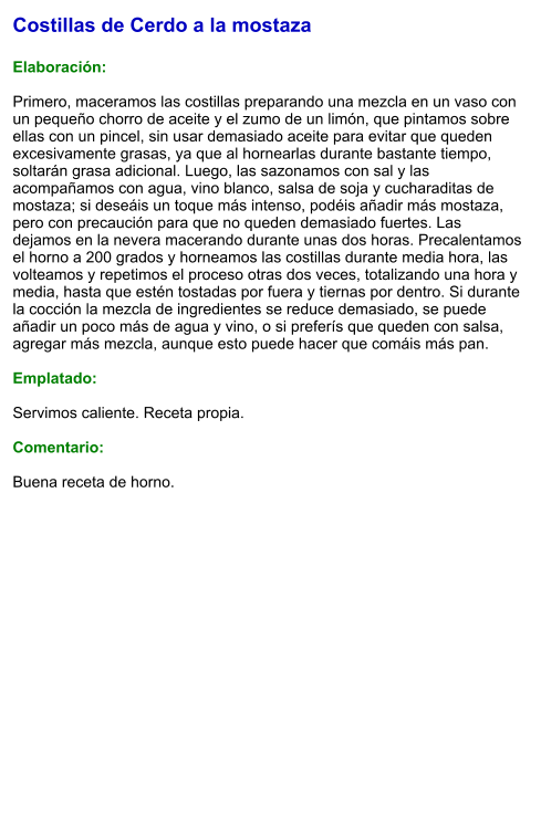 Costillas de Cerdo a la mostaza  Elaboración:  Primero, maceramos las costillas preparando una mezcla en un vaso con un pequeño chorro de aceite y el zumo de un limón, que pintamos sobre ellas con un pincel, sin usar demasiado aceite para evitar que queden excesivamente grasas, ya que al hornearlas durante bastante tiempo, soltarán grasa adicional. Luego, las sazonamos con sal y las acompañamos con agua, vino blanco, salsa de soja y cucharaditas de mostaza; si deseáis un toque más intenso, podéis añadir más mostaza, pero con precaución para que no queden demasiado fuertes. Las dejamos en la nevera macerando durante unas dos horas. Precalentamos el horno a 200 grados y horneamos las costillas durante media hora, las volteamos y repetimos el proceso otras dos veces, totalizando una hora y media, hasta que estén tostadas por fuera y tiernas por dentro. Si durante la cocción la mezcla de ingredientes se reduce demasiado, se puede añadir un poco más de agua y vino, o si preferís que queden con salsa, agregar más mezcla, aunque esto puede hacer que comáis más pan.  Emplatado:  Servimos caliente. Receta propia.  Comentario:  Buena receta de horno.