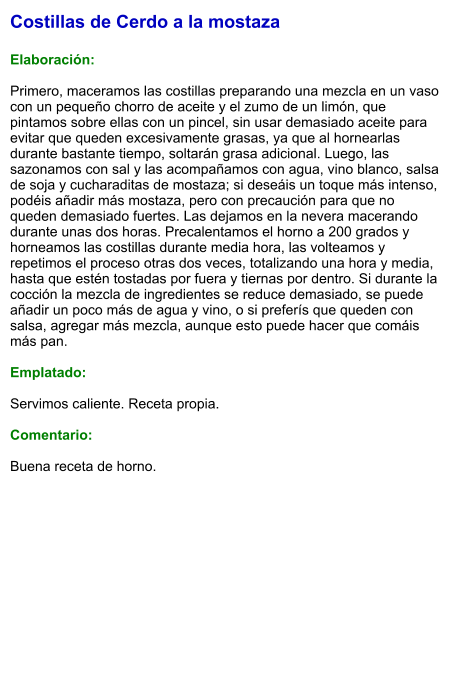 Costillas de Cerdo a la mostaza  Elaboración:  Primero, maceramos las costillas preparando una mezcla en un vaso con un pequeño chorro de aceite y el zumo de un limón, que pintamos sobre ellas con un pincel, sin usar demasiado aceite para evitar que queden excesivamente grasas, ya que al hornearlas durante bastante tiempo, soltarán grasa adicional. Luego, las sazonamos con sal y las acompañamos con agua, vino blanco, salsa de soja y cucharaditas de mostaza; si deseáis un toque más intenso, podéis añadir más mostaza, pero con precaución para que no queden demasiado fuertes. Las dejamos en la nevera macerando durante unas dos horas. Precalentamos el horno a 200 grados y horneamos las costillas durante media hora, las volteamos y repetimos el proceso otras dos veces, totalizando una hora y media, hasta que estén tostadas por fuera y tiernas por dentro. Si durante la cocción la mezcla de ingredientes se reduce demasiado, se puede añadir un poco más de agua y vino, o si preferís que queden con salsa, agregar más mezcla, aunque esto puede hacer que comáis más pan.  Emplatado:  Servimos caliente. Receta propia.  Comentario:  Buena receta de horno.