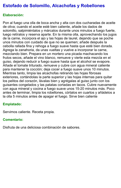Estofado de Solomillo, Alcachofas y Robellones  Elaboración:  Pon al fuego una olla de boca ancha y alta con dos cucharadas de aceite de oliva; cuando el aceite esté bien caliente, añade los dados de solomillo, salpimiéntalos y márcalos durante unos minutos a fuego fuerte, luego retíralos y reserva aparte. En la misma olla, aprovechando los jugos de la carne, incorpora el ajo y las hojas de laurel, dejando que se poche unos minutos con cuidado de que no se quemen; añade después la cebolla rallada fina y rehoga a fuego suave hasta que esté bien dorada. Agrega la zanahoria, da unas vueltas y vuelve a incorporar la carne, mezclando bien. Prepara en un mortero una picada machacando los frutos secos, añade el vino blanco, remueve y vierte esta mezcla en el guiso, dejando reducir a fuego suave hasta que el alcohol se evapore. Añade el tomate triturado, remueve y cubre con agua mineral caliente para mantener la cocción; deja cocer a fuego suave unos 10 minutos. Mientras tanto, limpia las alcachofas retirando las hojas fibrosas exteriores, cortándolas la parte superior y las hojas internas para quitar los pelitos del corazón, lávalas bien y agrégalas al guiso junto con los guisantes congelados y las patatas cortadas en tacos. Cubre nuevamente con agua mineral y cocina a fuego suave unos 15-20 minutos más. Poco antes de terminar, limpia los robellones, córtalos en cuartos y añádelos a la olla 5 minutos antes de apagar el fuego. Sirve bien caliente   Emplatado:  Servimos caliente. Receta propia.  Comentario:  Disfruta de una deliciosa combinación de sabores.