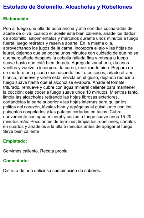 Estofado de Solomillo, Alcachofas y Robellones  Elaboración:  Pon al fuego una olla de boca ancha y alta con dos cucharadas de aceite de oliva; cuando el aceite esté bien caliente, añade los dados de solomillo, salpimiéntalos y márcalos durante unos minutos a fuego fuerte, luego retíralos y reserva aparte. En la misma olla, aprovechando los jugos de la carne, incorpora el ajo y las hojas de laurel, dejando que se poche unos minutos con cuidado de que no se quemen; añade después la cebolla rallada fina y rehoga a fuego suave hasta que esté bien dorada. Agrega la zanahoria, da unas vueltas y vuelve a incorporar la carne, mezclando bien. Prepara en un mortero una picada machacando los frutos secos, añade el vino blanco, remueve y vierte esta mezcla en el guiso, dejando reducir a fuego suave hasta que el alcohol se evapore. Añade el tomate triturado, remueve y cubre con agua mineral caliente para mantener la cocción; deja cocer a fuego suave unos 10 minutos. Mientras tanto, limpia las alcachofas retirando las hojas fibrosas exteriores, cortándolas la parte superior y las hojas internas para quitar los pelitos del corazón, lávalas bien y agrégalas al guiso junto con los guisantes congelados y las patatas cortadas en tacos. Cubre nuevamente con agua mineral y cocina a fuego suave unos 15-20 minutos más. Poco antes de terminar, limpia los robellones, córtalos en cuartos y añádelos a la olla 5 minutos antes de apagar el fuego. Sirve bien caliente   Emplatado:  Servimos caliente. Receta propia.  Comentario:  Disfruta de una deliciosa combinación de sabores.