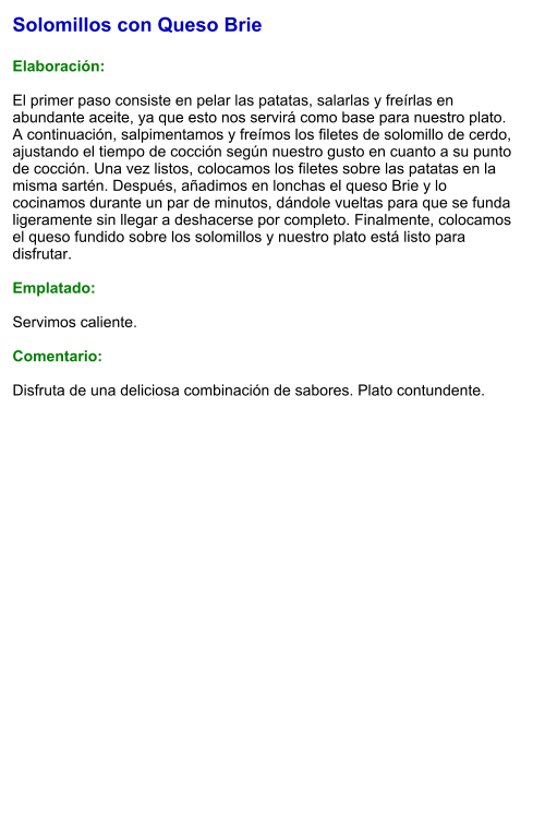 Solomillos con Queso Brie  Elaboración:  El primer paso consiste en pelar las patatas, salarlas y freírlas en abundante aceite, ya que esto nos servirá como base para nuestro plato. A continuación, salpimentamos y freímos los filetes de solomillo de cerdo, ajustando el tiempo de cocción según nuestro gusto en cuanto a su punto de cocción. Una vez listos, colocamos los filetes sobre las patatas en la misma sartén. Después, añadimos en lonchas el queso Brie y lo cocinamos durante un par de minutos, dándole vueltas para que se funda ligeramente sin llegar a deshacerse por completo. Finalmente, colocamos el queso fundido sobre los solomillos y nuestro plato está listo para disfrutar.  Emplatado:  Servimos caliente.   Comentario:  Disfruta de una deliciosa combinación de sabores. Plato contundente.