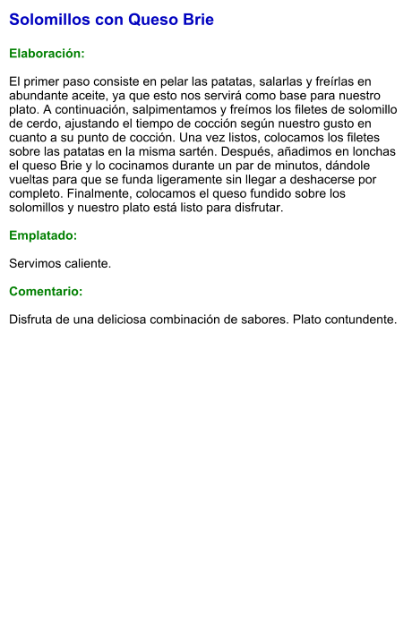 Solomillos con Queso Brie  Elaboración:  El primer paso consiste en pelar las patatas, salarlas y freírlas en abundante aceite, ya que esto nos servirá como base para nuestro plato. A continuación, salpimentamos y freímos los filetes de solomillo de cerdo, ajustando el tiempo de cocción según nuestro gusto en cuanto a su punto de cocción. Una vez listos, colocamos los filetes sobre las patatas en la misma sartén. Después, añadimos en lonchas el queso Brie y lo cocinamos durante un par de minutos, dándole vueltas para que se funda ligeramente sin llegar a deshacerse por completo. Finalmente, colocamos el queso fundido sobre los solomillos y nuestro plato está listo para disfrutar.  Emplatado:  Servimos caliente.   Comentario:  Disfruta de una deliciosa combinación de sabores. Plato contundente.