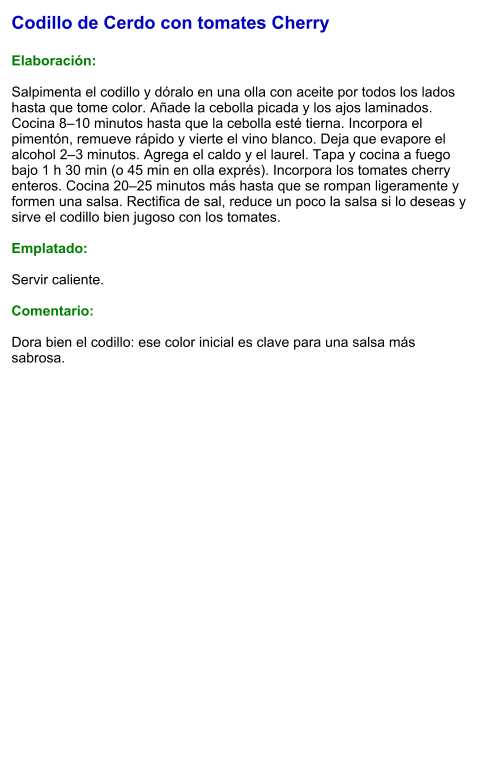 Codillo de Cerdo con tomates Cherry  Elaboración:  Salpimenta el codillo y dóralo en una olla con aceite por todos los lados hasta que tome color. Añade la cebolla picada y los ajos laminados. Cocina 8–10 minutos hasta que la cebolla esté tierna. Incorpora el pimentón, remueve rápido y vierte el vino blanco. Deja que evapore el alcohol 2–3 minutos. Agrega el caldo y el laurel. Tapa y cocina a fuego bajo 1 h 30 min (o 45 min en olla exprés). Incorpora los tomates cherry enteros. Cocina 20–25 minutos más hasta que se rompan ligeramente y formen una salsa. Rectifica de sal, reduce un poco la salsa si lo deseas y sirve el codillo bien jugoso con los tomates.  Emplatado:  Servir caliente.   Comentario:  Dora bien el codillo: ese color inicial es clave para una salsa más sabrosa.