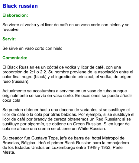 Black russian  Elaboración:  Se vierte el vodka y el licor de café en un vaso corto con hielos y se revuelve  Servir:  Se sirve en vaso corto con hielo  Comentario:  El Black Russian es un cóctel de vodka y licor de café, con una proporción de 2:1 o 2:2. Su nombre proviene de la asociación entre el color final negro (black) y el ingrediente principal, el vodka, de origen ruso (russian).   Actualmente se acostumbra a servirse en un vaso de tubo aunque originalmente se servía en vaso corto. En ocasiones se puede añadir coca cola   Se pueden obtener hasta una docena de variantes si se sustituye el licor de café o la cola por otras bebidas. Por ejemplo, si se sustituye el licor de café por brandy de cereza obtenemos un Red Russian; si se sustituye por pipermín, se obtiene un Green Russian. Si en lugar de cola se añade una crema se obtiene un White Russian.   Su creador fue Gustave Tops, jefe de barra del hotel Metropol de Bruselas, Bélgica. Ideó el primer Black Russian para la embajadora de los Estados Unidos en Luxemburgo entre 1949 y 1953, Perle Mesta.