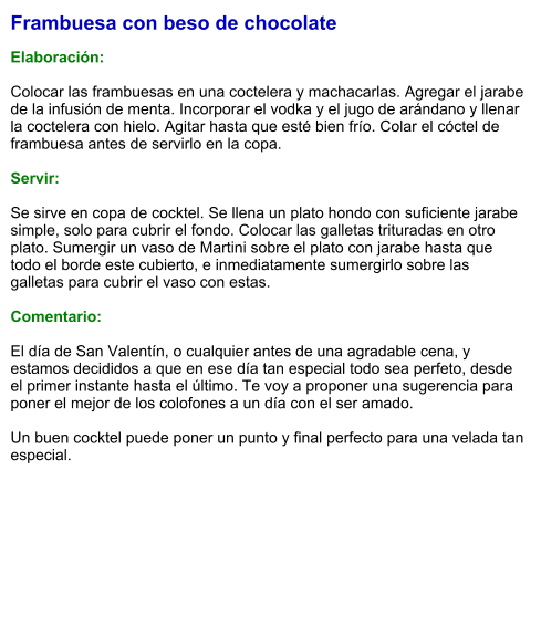 Frambuesa con beso de chocolate  Elaboración:  Colocar las frambuesas en una coctelera y machacarlas. Agregar el jarabe de la infusión de menta. Incorporar el vodka y el jugo de arándano y llenar la coctelera con hielo. Agitar hasta que esté bien frío. Colar el cóctel de frambuesa antes de servirlo en la copa.  Servir:  Se sirve en copa de cocktel. Se llena un plato hondo con suficiente jarabe simple, solo para cubrir el fondo. Colocar las galletas trituradas en otro plato. Sumergir un vaso de Martini sobre el plato con jarabe hasta que todo el borde este cubierto, e inmediatamente sumergirlo sobre las galletas para cubrir el vaso con estas.  Comentario:  El día de San Valentín, o cualquier antes de una agradable cena, y estamos decididos a que en ese día tan especial todo sea perfeto, desde el primer instante hasta el último. Te voy a proponer una sugerencia para poner el mejor de los colofones a un día con el ser amado.  Un buen cocktel puede poner un punto y final perfecto para una velada tan especial.