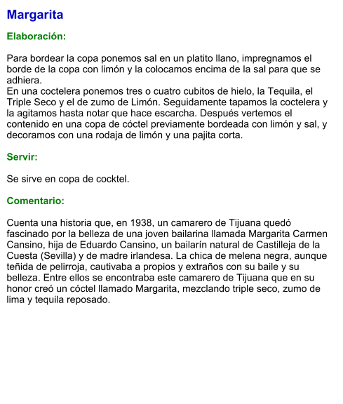 Margarita  Elaboración:  Para bordear la copa ponemos sal en un platito llano, impregnamos el borde de la copa con limón y la colocamos encima de la sal para que se adhiera. En una coctelera ponemos tres o cuatro cubitos de hielo, la Tequila, el Triple Seco y el de zumo de Limón. Seguidamente tapamos la coctelera y la agitamos hasta notar que hace escarcha. Después vertemos el contenido en una copa de cóctel previamente bordeada con limón y sal, y decoramos con una rodaja de limón y una pajita corta.   Servir:  Se sirve en copa de cocktel.   Comentario:  Cuenta una historia que, en 1938, un camarero de Tijuana quedó fascinado por la belleza de una joven bailarina llamada Margarita Carmen Cansino, hija de Eduardo Cansino, un bailarín natural de Castilleja de la Cuesta (Sevilla) y de madre irlandesa. La chica de melena negra, aunque teñida de pelirroja, cautivaba a propios y extraños con su baile y su belleza. Entre ellos se encontraba este camarero de Tijuana que en su honor creó un cóctel llamado Margarita, mezclando triple seco, zumo de lima y tequila reposado.