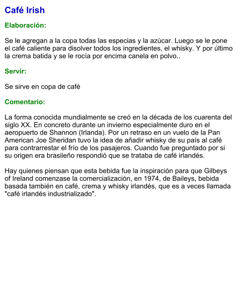 Café Irish  Elaboración:  Se le agregan a la copa todas las especias y la azúcar. Luego se le pone el café caliente para disolver todos los ingredientes, el whisky. Y por último la crema batida y se le rocía por encima canela en polvo..   Servir:  Se sirve en copa de café   Comentario:  La forma conocida mundialmente se creó en la década de los cuarenta del siglo XX. En concreto durante un invierno especialmente duro en el aeropuerto de Shannon (Irlanda). Por un retraso en un vuelo de la Pan American Joe Sheridan tuvo la idea de añadir whisky de su país al café para contrarrestar el frío de los pasajeros. Cuando fue preguntado por si su origen era brasileño respondió que se trataba de café irlandés.  Hay quienes piensan que esta bebida fue la inspiración para que Gilbeys of Ireland comenzase la comercialización, en 1974, de Baileys, bebida basada también en café, crema y whisky irlandés, que es a veces llamada "café irlandés industrializado".