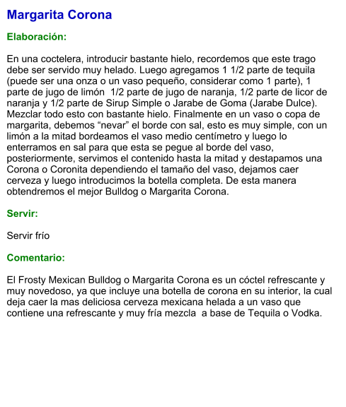 Margarita Corona  Elaboración:  En una coctelera, introducir bastante hielo, recordemos que este trago debe ser servido muy helado. Luego agregamos 1 1/2 parte de tequila  (puede ser una onza o un vaso pequeño, considerar como 1 parte), 1 parte de jugo de limón  1/2 parte de jugo de naranja, 1/2 parte de licor de naranja y 1/2 parte de Sirup Simple o Jarabe de Goma (Jarabe Dulce). Mezclar todo esto con bastante hielo. Finalmente en un vaso o copa de margarita, debemos “nevar” el borde con sal, esto es muy simple, con un limón a la mitad bordeamos el vaso medio centímetro y luego lo enterramos en sal para que esta se pegue al borde del vaso, posteriormente, servimos el contenido hasta la mitad y destapamos una Corona o Coronita dependiendo el tamaño del vaso, dejamos caer cerveza y luego introducimos la botella completa. De esta manera obtendremos el mejor Bulldog o Margarita Corona.     Servir:  Servir frío  Comentario:  El Frosty Mexican Bulldog o Margarita Corona es un cóctel refrescante y muy novedoso, ya que incluye una botella de corona en su interior, la cual deja caer la mas deliciosa cerveza mexicana helada a un vaso que contiene una refrescante y muy fría mezcla  a base de Tequila o Vodka.
