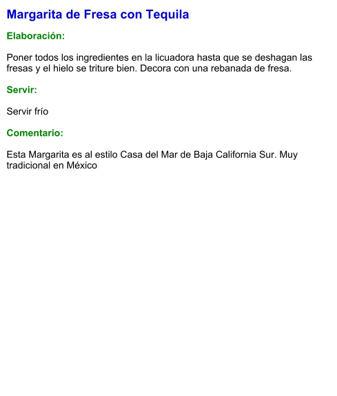 Margarita de Fresa con Tequila  Elaboración:  Poner todos los ingredientes en la licuadora hasta que se deshagan las fresas y el hielo se triture bien. Decora con una rebanada de fresa.    Servir:  Servir frío  Comentario:  Esta Margarita es al estilo Casa del Mar de Baja California Sur. Muy tradicional en México