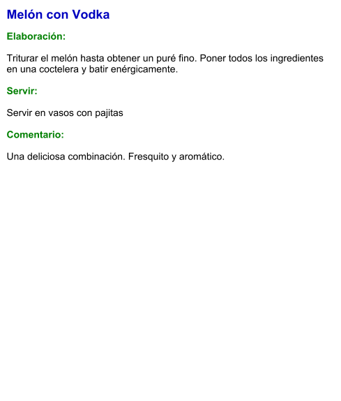 Melón con Vodka  Elaboración:  Triturar el melón hasta obtener un puré fino. Poner todos los ingredientes en una coctelera y batir enérgicamente.     Servir:  Servir en vasos con pajitas  Comentario:  Una deliciosa combinación. Fresquito y aromático.