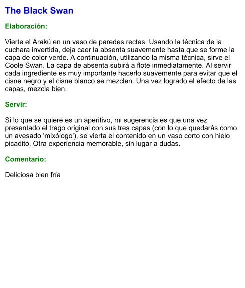 The Black Swan  Elaboración:  Vierte el Arakú en un vaso de paredes rectas. Usando la técnica de la cuchara invertida, deja caer la absenta suavemente hasta que se forme la capa de color verde. A continuación, utilizando la misma técnica, sirve el Coole Swan. La capa de absenta subirá a flote inmediatamente. Al servir cada ingrediente es muy importante hacerlo suavemente para evitar que el cisne negro y el cisne blanco se mezclen. Una vez logrado el efecto de las capas, mezcla bien.    Servir:  Si lo que se quiere es un aperitivo, mi sugerencia es que una vez presentado el trago original con sus tres capas (con lo que quedarás como un avesado 'mixólogo'), se vierta el contenido en un vaso corto con hielo picadito. Otra experiencia memorable, sin lugar a dudas.  Comentario:  Deliciosa bien fría