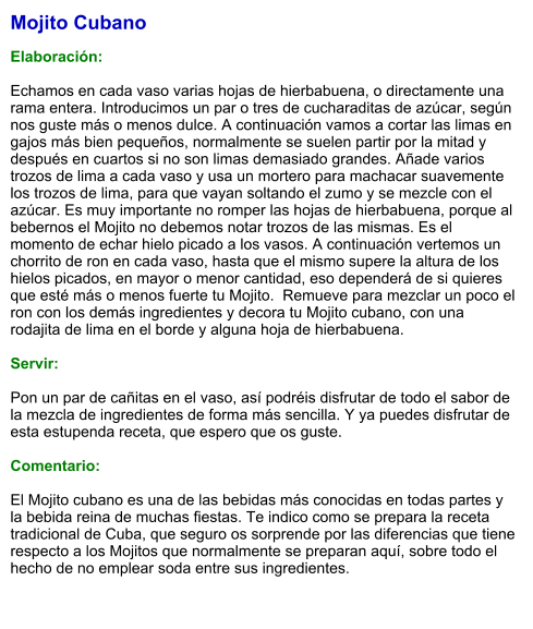 Mojito Cubano  Elaboración:  Echamos en cada vaso varias hojas de hierbabuena, o directamente una rama entera. Introducimos un par o tres de cucharaditas de azúcar, según nos guste más o menos dulce. A continuación vamos a cortar las limas en gajos más bien pequeños, normalmente se suelen partir por la mitad y después en cuartos si no son limas demasiado grandes. Añade varios trozos de lima a cada vaso y usa un mortero para machacar suavemente los trozos de lima, para que vayan soltando el zumo y se mezcle con el azúcar. Es muy importante no romper las hojas de hierbabuena, porque al bebernos el Mojito no debemos notar trozos de las mismas. Es el momento de echar hielo picado a los vasos. A continuación vertemos un chorrito de ron en cada vaso, hasta que el mismo supere la altura de los hielos picados, en mayor o menor cantidad, eso dependerá de si quieres que esté más o menos fuerte tu Mojito.  Remueve para mezclar un poco el ron con los demás ingredientes y decora tu Mojito cubano, con una rodajita de lima en el borde y alguna hoja de hierbabuena.     Servir:  Pon un par de cañitas en el vaso, así podréis disfrutar de todo el sabor de la mezcla de ingredientes de forma más sencilla. Y ya puedes disfrutar de esta estupenda receta, que espero que os guste.   Comentario:  El Mojito cubano es una de las bebidas más conocidas en todas partes y la bebida reina de muchas fiestas. Te indico como se prepara la receta tradicional de Cuba, que seguro os sorprende por las diferencias que tiene respecto a los Mojitos que normalmente se preparan aquí, sobre todo el hecho de no emplear soda entre sus ingredientes.