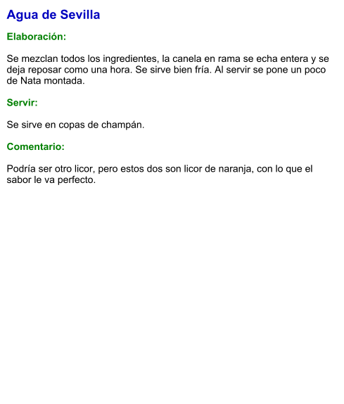 Agua de Sevilla  Elaboración:  Se mezclan todos los ingredientes, la canela en rama se echa entera y se deja reposar como una hora. Se sirve bien fría. Al servir se pone un poco de Nata montada.    Servir:  Se sirve en copas de champán.  Comentario:  Podría ser otro licor, pero estos dos son licor de naranja, con lo que el sabor le va perfecto.