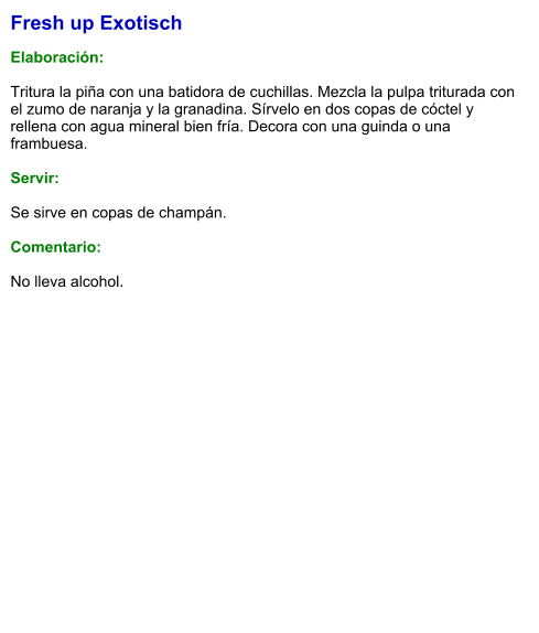 Fresh up Exotisch  Elaboración:  Tritura la piña con una batidora de cuchillas. Mezcla la pulpa triturada con el zumo de naranja y la granadina. Sírvelo en dos copas de cóctel y rellena con agua mineral bien fría. Decora con una guinda o una frambuesa.    Servir:  Se sirve en copas de champán.  Comentario:  No lleva alcohol.