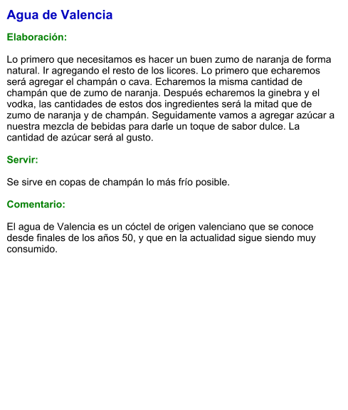 Agua de Valencia  Elaboración:  Lo primero que necesitamos es hacer un buen zumo de naranja de forma natural. Ir agregando el resto de los licores. Lo primero que echaremos será agregar el champán o cava. Echaremos la misma cantidad de champán que de zumo de naranja. Después echaremos la ginebra y el vodka, las cantidades de estos dos ingredientes será la mitad que de zumo de naranja y de champán. Seguidamente vamos a agregar azúcar a nuestra mezcla de bebidas para darle un toque de sabor dulce. La cantidad de azúcar será al gusto.    Servir:  Se sirve en copas de champán lo más frío posible.  Comentario:  El agua de Valencia es un cóctel de origen valenciano que se conoce desde finales de los años 50, y que en la actualidad sigue siendo muy consumido.