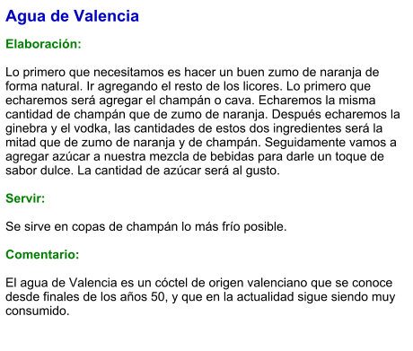 Agua de Valencia  Elaboración:  Lo primero que necesitamos es hacer un buen zumo de naranja de forma natural. Ir agregando el resto de los licores. Lo primero que echaremos será agregar el champán o cava. Echaremos la misma cantidad de champán que de zumo de naranja. Después echaremos la ginebra y el vodka, las cantidades de estos dos ingredientes será la mitad que de zumo de naranja y de champán. Seguidamente vamos a agregar azúcar a nuestra mezcla de bebidas para darle un toque de sabor dulce. La cantidad de azúcar será al gusto.    Servir:  Se sirve en copas de champán lo más frío posible.  Comentario:  El agua de Valencia es un cóctel de origen valenciano que se conoce desde finales de los años 50, y que en la actualidad sigue siendo muy consumido.