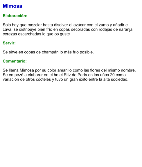 Mimosa  Elaboración:  Solo hay que mezclar hasta disolver el azúcar con el zumo y añadir el cava, se distribuye bien frío en copas decoradas con rodajas de naranja, cerezas escarchadas lo que os guste    Servir:  Se sirve en copas de champán lo más frío posible.  Comentario:  Se llama Mimosa por su color amarillo como las flores del mismo nombre. Se empezó a elaborar en el hotel Ritz de París en los años 20 como variación de otros cócteles y tuvo un gran éxito entre la alta sociedad.