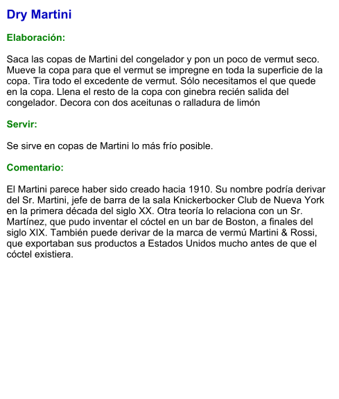 Dry Martini  Elaboración:  Saca las copas de Martini del congelador y pon un poco de vermut seco. Mueve la copa para que el vermut se impregne en toda la superficie de la copa. Tira todo el excedente de vermut. Sólo necesitamos el que quede en la copa. Llena el resto de la copa con ginebra recién salida del congelador. Decora con dos aceitunas o ralladura de limón    Servir:  Se sirve en copas de Martini lo más frío posible.  Comentario:  El Martini parece haber sido creado hacia 1910. Su nombre podría derivar del Sr. Martini, jefe de barra de la sala Knickerbocker Club de Nueva York en la primera década del siglo XX. Otra teoría lo relaciona con un Sr. Martínez, que pudo inventar el cóctel en un bar de Boston, a finales del siglo XIX. También puede derivar de la marca de vermú Martini & Rossi, que exportaban sus productos a Estados Unidos mucho antes de que el cóctel existiera.