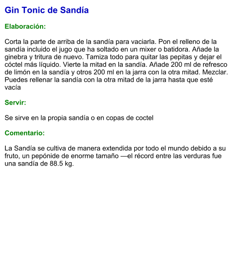 Gin Tonic de Sandía  Elaboración:  Corta la parte de arriba de la sandía para vaciarla. Pon el relleno de la sandía incluido el jugo que ha soltado en un mixer o batidora. Añade la ginebra y tritura de nuevo. Tamiza todo para quitar las pepitas y dejar el cóctel más líquido. Vierte la mitad en la sandía. Añade 200 ml de refresco de limón en la sandía y otros 200 ml en la jarra con la otra mitad. Mezclar. Puedes rellenar la sandía con la otra mitad de la jarra hasta que esté vacía    Servir:  Se sirve en la propia sandía o en copas de coctel  Comentario:  La Sandía se cultiva de manera extendida por todo el mundo debido a su fruto, un pepónide de enorme tamaño —el récord entre las verduras fue una sandía de 88.5 kg.