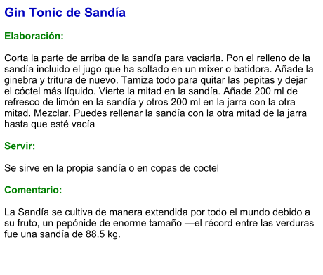 Gin Tonic de Sandía  Elaboración:  Corta la parte de arriba de la sandía para vaciarla. Pon el relleno de la sandía incluido el jugo que ha soltado en un mixer o batidora. Añade la ginebra y tritura de nuevo. Tamiza todo para quitar las pepitas y dejar el cóctel más líquido. Vierte la mitad en la sandía. Añade 200 ml de refresco de limón en la sandía y otros 200 ml en la jarra con la otra mitad. Mezclar. Puedes rellenar la sandía con la otra mitad de la jarra hasta que esté vacía    Servir:  Se sirve en la propia sandía o en copas de coctel  Comentario:  La Sandía se cultiva de manera extendida por todo el mundo debido a su fruto, un pepónide de enorme tamaño —el récord entre las verduras fue una sandía de 88.5 kg.