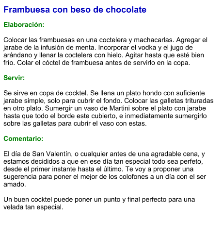 Frambuesa con beso de chocolate  Elaboración:  Colocar las frambuesas en una coctelera y machacarlas. Agregar el jarabe de la infusión de menta. Incorporar el vodka y el jugo de arándano y llenar la coctelera con hielo. Agitar hasta que esté bien frío. Colar el cóctel de frambuesa antes de servirlo en la copa.  Servir:  Se sirve en copa de cocktel. Se llena un plato hondo con suficiente jarabe simple, solo para cubrir el fondo. Colocar las galletas trituradas en otro plato. Sumergir un vaso de Martini sobre el plato con jarabe hasta que todo el borde este cubierto, e inmediatamente sumergirlo sobre las galletas para cubrir el vaso con estas.  Comentario:  El día de San Valentín, o cualquier antes de una agradable cena, y estamos decididos a que en ese día tan especial todo sea perfeto, desde el primer instante hasta el último. Te voy a proponer una sugerencia para poner el mejor de los colofones a un día con el ser amado.  Un buen cocktel puede poner un punto y final perfecto para una velada tan especial.