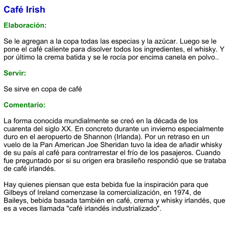 Café Irish  Elaboración:  Se le agregan a la copa todas las especias y la azúcar. Luego se le pone el café caliente para disolver todos los ingredientes, el whisky. Y por último la crema batida y se le rocía por encima canela en polvo..   Servir:  Se sirve en copa de café   Comentario:  La forma conocida mundialmente se creó en la década de los cuarenta del siglo XX. En concreto durante un invierno especialmente duro en el aeropuerto de Shannon (Irlanda). Por un retraso en un vuelo de la Pan American Joe Sheridan tuvo la idea de añadir whisky de su país al café para contrarrestar el frío de los pasajeros. Cuando fue preguntado por si su origen era brasileño respondió que se trataba de café irlandés.  Hay quienes piensan que esta bebida fue la inspiración para que Gilbeys of Ireland comenzase la comercialización, en 1974, de Baileys, bebida basada también en café, crema y whisky irlandés, que es a veces llamada "café irlandés industrializado".