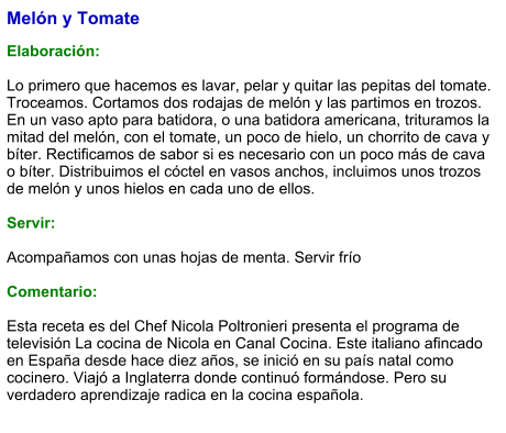 Melón y Tomate  Elaboración:  Lo primero que hacemos es lavar, pelar y quitar las pepitas del tomate. Troceamos. Cortamos dos rodajas de melón y las partimos en trozos. En un vaso apto para batidora, o una batidora americana, trituramos la mitad del melón, con el tomate, un poco de hielo, un chorrito de cava y bíter. Rectificamos de sabor si es necesario con un poco más de cava o bíter. Distribuimos el cóctel en vasos anchos, incluimos unos trozos de melón y unos hielos en cada uno de ellos.     Servir:  Acompañamos con unas hojas de menta. Servir frío  Comentario:  Esta receta es del Chef Nicola Poltronieri presenta el programa de televisión La cocina de Nicola en Canal Cocina. Este italiano afincado en España desde hace diez años, se inició en su país natal como cocinero. Viajó a Inglaterra donde continuó formándose. Pero su verdadero aprendizaje radica en la cocina española.