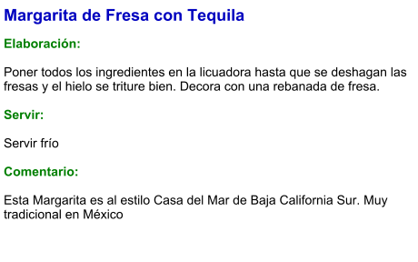 Margarita de Fresa con Tequila  Elaboración:  Poner todos los ingredientes en la licuadora hasta que se deshagan las fresas y el hielo se triture bien. Decora con una rebanada de fresa.    Servir:  Servir frío  Comentario:  Esta Margarita es al estilo Casa del Mar de Baja California Sur. Muy tradicional en México