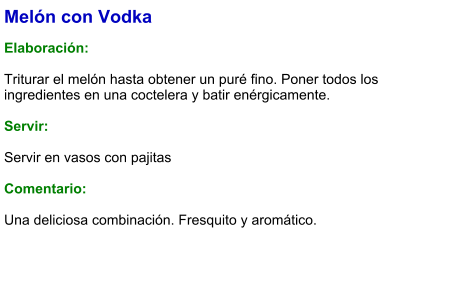 Melón con Vodka  Elaboración:  Triturar el melón hasta obtener un puré fino. Poner todos los ingredientes en una coctelera y batir enérgicamente.     Servir:  Servir en vasos con pajitas  Comentario:  Una deliciosa combinación. Fresquito y aromático.