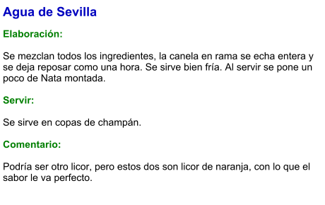 Agua de Sevilla  Elaboración:  Se mezclan todos los ingredientes, la canela en rama se echa entera y se deja reposar como una hora. Se sirve bien fría. Al servir se pone un poco de Nata montada.    Servir:  Se sirve en copas de champán.  Comentario:  Podría ser otro licor, pero estos dos son licor de naranja, con lo que el sabor le va perfecto.
