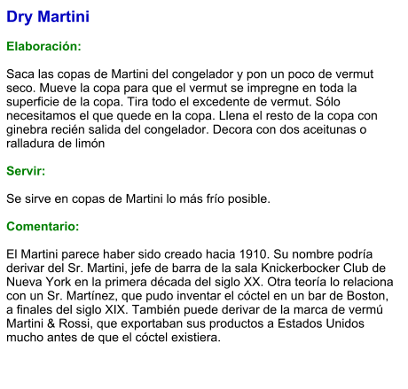 Dry Martini  Elaboración:  Saca las copas de Martini del congelador y pon un poco de vermut seco. Mueve la copa para que el vermut se impregne en toda la superficie de la copa. Tira todo el excedente de vermut. Sólo necesitamos el que quede en la copa. Llena el resto de la copa con ginebra recién salida del congelador. Decora con dos aceitunas o ralladura de limón    Servir:  Se sirve en copas de Martini lo más frío posible.  Comentario:  El Martini parece haber sido creado hacia 1910. Su nombre podría derivar del Sr. Martini, jefe de barra de la sala Knickerbocker Club de Nueva York en la primera década del siglo XX. Otra teoría lo relaciona con un Sr. Martínez, que pudo inventar el cóctel en un bar de Boston, a finales del siglo XIX. También puede derivar de la marca de vermú Martini & Rossi, que exportaban sus productos a Estados Unidos mucho antes de que el cóctel existiera.