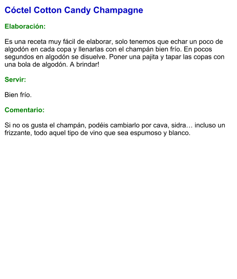 Cóctel Cotton Candy Champagne  Elaboración:  Es una receta muy fácil de elaborar, solo tenemos que echar un poco de algodón en cada copa y llenarlas con el champán bien frío. En pocos segundos en algodón se disuelve. Poner una pajita y tapar las copas con una bola de algodón. A brindar!    Servir:  Bien frío.  Comentario:  Si no os gusta el champán, podéis cambiarlo por cava, sidra… incluso un frizzante, todo aquel tipo de vino que sea espumoso y blanco.