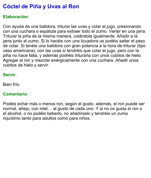 Cóctel de Piña y Uvas al Ron  Elaboración:  Con ayuda de una batidora, triturar las uvas y colar el jugo, presionando con una cuchara o espátula para extraer todo el zumo. Verter en una jarra. Triturar la piña de la misma manera, colándola igualmente. Añadir a la jarra junto al zumo. Si lo hacéis con una licuadora os podéis saltar el paso de colar. Si tenéis una batidora con gran potencia a la hora de triturar (tipo vaso americana), con las uvas si tendréis que colar el jugo, pero con la piña no hace falta, y además podréis triturarla con unos cubitos de hielo. Agregar el ron y mezclar enérgicamente con una cuchara. Añadir unos cubitos de hielo y servir.    Servir:  Bien frío.  Comentario:  Podéis echar más o menos ron, según el gusto, además, el ron puede ser normal, añejo, con miel… al gusto de cada uno. Y si no os gusta el ron o el alcohol, o no podéis beberlo, no añadírselo y tendréis un zumo riquísimo tanto para adultos como para niños.