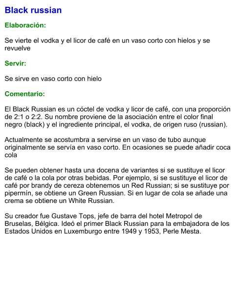 Black russian  Elaboración:  Se vierte el vodka y el licor de café en un vaso corto con hielos y se revuelve  Servir:  Se sirve en vaso corto con hielo  Comentario:  El Black Russian es un cóctel de vodka y licor de café, con una proporción de 2:1 o 2:2. Su nombre proviene de la asociación entre el color final negro (black) y el ingrediente principal, el vodka, de origen ruso (russian).   Actualmente se acostumbra a servirse en un vaso de tubo aunque originalmente se servía en vaso corto. En ocasiones se puede añadir coca cola   Se pueden obtener hasta una docena de variantes si se sustituye el licor de café o la cola por otras bebidas. Por ejemplo, si se sustituye el licor de café por brandy de cereza obtenemos un Red Russian; si se sustituye por pipermín, se obtiene un Green Russian. Si en lugar de cola se añade una crema se obtiene un White Russian.   Su creador fue Gustave Tops, jefe de barra del hotel Metropol de Bruselas, Bélgica. Ideó el primer Black Russian para la embajadora de los Estados Unidos en Luxemburgo entre 1949 y 1953, Perle Mesta.
