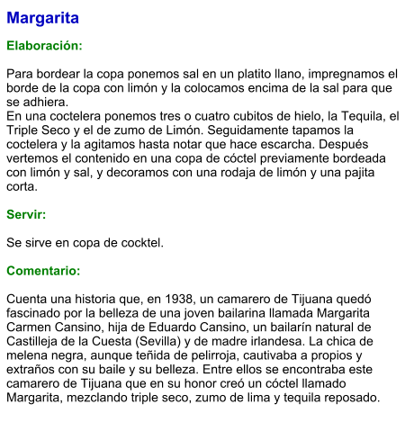 Margarita  Elaboración:  Para bordear la copa ponemos sal en un platito llano, impregnamos el borde de la copa con limón y la colocamos encima de la sal para que se adhiera. En una coctelera ponemos tres o cuatro cubitos de hielo, la Tequila, el Triple Seco y el de zumo de Limón. Seguidamente tapamos la coctelera y la agitamos hasta notar que hace escarcha. Después vertemos el contenido en una copa de cóctel previamente bordeada con limón y sal, y decoramos con una rodaja de limón y una pajita corta.   Servir:  Se sirve en copa de cocktel.   Comentario:  Cuenta una historia que, en 1938, un camarero de Tijuana quedó fascinado por la belleza de una joven bailarina llamada Margarita Carmen Cansino, hija de Eduardo Cansino, un bailarín natural de Castilleja de la Cuesta (Sevilla) y de madre irlandesa. La chica de melena negra, aunque teñida de pelirroja, cautivaba a propios y extraños con su baile y su belleza. Entre ellos se encontraba este camarero de Tijuana que en su honor creó un cóctel llamado Margarita, mezclando triple seco, zumo de lima y tequila reposado.
