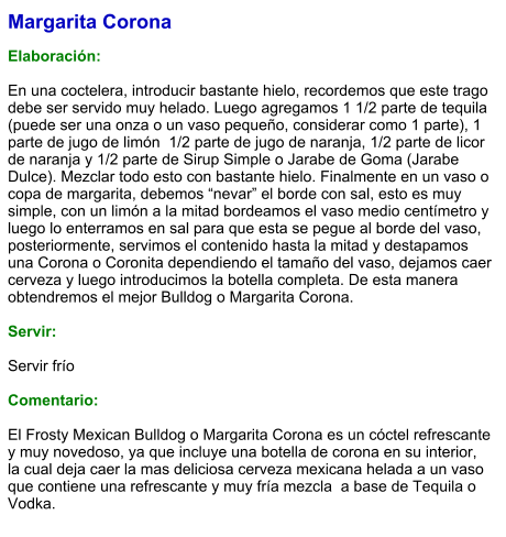 Margarita Corona  Elaboración:  En una coctelera, introducir bastante hielo, recordemos que este trago debe ser servido muy helado. Luego agregamos 1 1/2 parte de tequila  (puede ser una onza o un vaso pequeño, considerar como 1 parte), 1 parte de jugo de limón  1/2 parte de jugo de naranja, 1/2 parte de licor de naranja y 1/2 parte de Sirup Simple o Jarabe de Goma (Jarabe Dulce). Mezclar todo esto con bastante hielo. Finalmente en un vaso o copa de margarita, debemos “nevar” el borde con sal, esto es muy simple, con un limón a la mitad bordeamos el vaso medio centímetro y luego lo enterramos en sal para que esta se pegue al borde del vaso, posteriormente, servimos el contenido hasta la mitad y destapamos una Corona o Coronita dependiendo el tamaño del vaso, dejamos caer cerveza y luego introducimos la botella completa. De esta manera obtendremos el mejor Bulldog o Margarita Corona.     Servir:  Servir frío  Comentario:  El Frosty Mexican Bulldog o Margarita Corona es un cóctel refrescante y muy novedoso, ya que incluye una botella de corona en su interior, la cual deja caer la mas deliciosa cerveza mexicana helada a un vaso que contiene una refrescante y muy fría mezcla  a base de Tequila o Vodka.