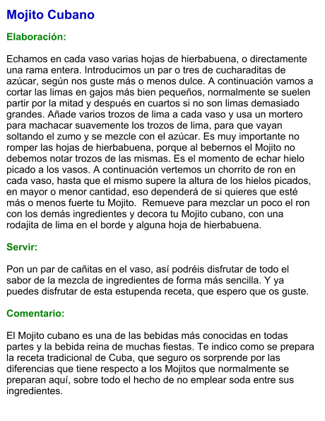 Mojito Cubano  Elaboración:  Echamos en cada vaso varias hojas de hierbabuena, o directamente una rama entera. Introducimos un par o tres de cucharaditas de azúcar, según nos guste más o menos dulce. A continuación vamos a cortar las limas en gajos más bien pequeños, normalmente se suelen partir por la mitad y después en cuartos si no son limas demasiado grandes. Añade varios trozos de lima a cada vaso y usa un mortero para machacar suavemente los trozos de lima, para que vayan soltando el zumo y se mezcle con el azúcar. Es muy importante no romper las hojas de hierbabuena, porque al bebernos el Mojito no debemos notar trozos de las mismas. Es el momento de echar hielo picado a los vasos. A continuación vertemos un chorrito de ron en cada vaso, hasta que el mismo supere la altura de los hielos picados, en mayor o menor cantidad, eso dependerá de si quieres que esté más o menos fuerte tu Mojito.  Remueve para mezclar un poco el ron con los demás ingredientes y decora tu Mojito cubano, con una rodajita de lima en el borde y alguna hoja de hierbabuena.     Servir:  Pon un par de cañitas en el vaso, así podréis disfrutar de todo el sabor de la mezcla de ingredientes de forma más sencilla. Y ya puedes disfrutar de esta estupenda receta, que espero que os guste.   Comentario:  El Mojito cubano es una de las bebidas más conocidas en todas partes y la bebida reina de muchas fiestas. Te indico como se prepara la receta tradicional de Cuba, que seguro os sorprende por las diferencias que tiene respecto a los Mojitos que normalmente se preparan aquí, sobre todo el hecho de no emplear soda entre sus ingredientes.